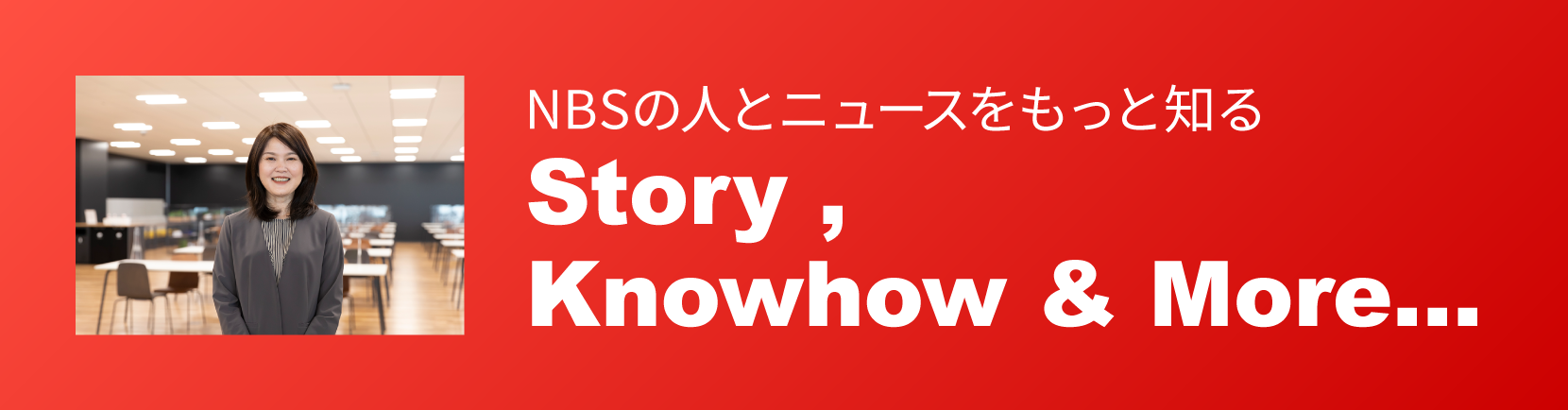 NBSの人とニュースをもっと知る Story, Knowhou & More...